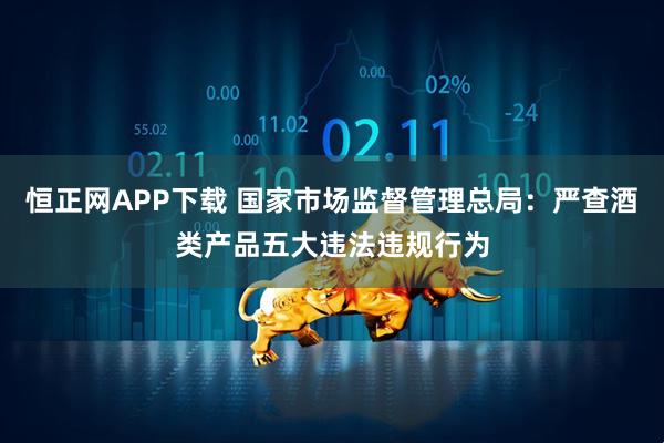 恒正网APP下载 国家市场监督管理总局：严查酒类产品五大违法违规行为