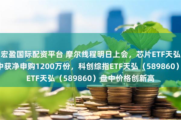 宏盈国际配资平台 摩尔线程明日上会，芯片ETF天弘（159310）盘中获净申购1200万份，科创综指ETF天弘（589860）盘中价格创新高
