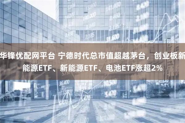 华锋优配网平台 宁德时代总市值超越茅台，创业板新能源ETF、新能源ETF、电池ETF涨超2%
