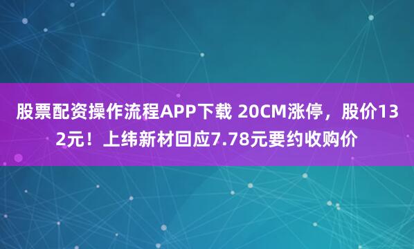股票配资操作流程APP下载 20CM涨停，股价132元！上纬新材回应7.78元要约收购价