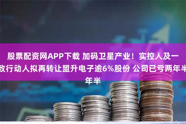 股票配资网APP下载 加码卫星产业！实控人及一致行动人拟再转让盟升电子逾6%股份 公司已亏两年半