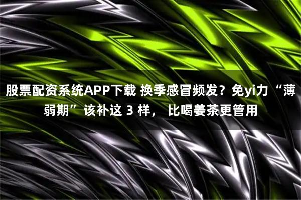 股票配资系统APP下载 换季感冒频发？免yi力 “薄弱期” 该补这 3 样， 比喝姜茶更管用