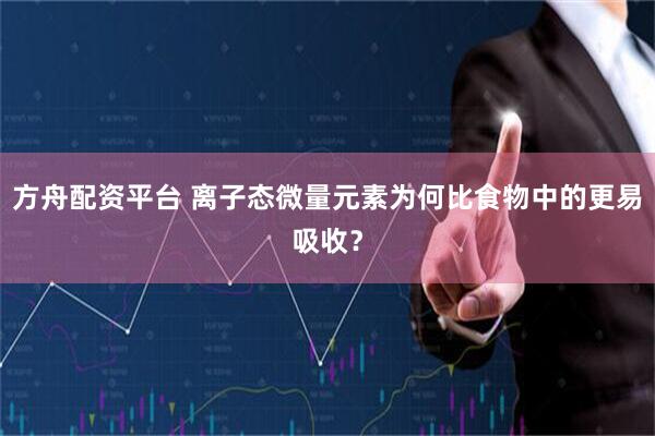 方舟配资平台 离子态微量元素为何比食物中的更易吸收？