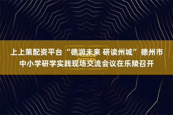 上上策配资平台 “德润未来 研读州城” 德州市中小学研学实践现场交流会议在乐陵召开