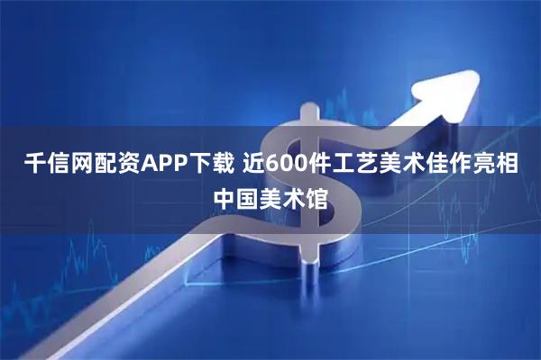 千信网配资APP下载 近600件工艺美术佳作亮相中国美术馆