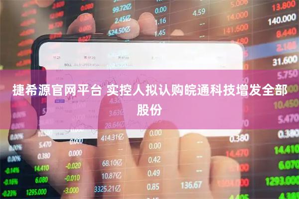 捷希源官网平台 实控人拟认购皖通科技增发全部股份