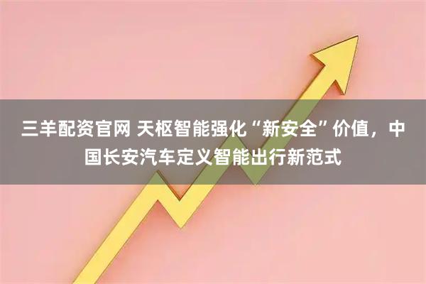 三羊配资官网 天枢智能强化“新安全”价值，中国长安汽车定义智能出行新范式