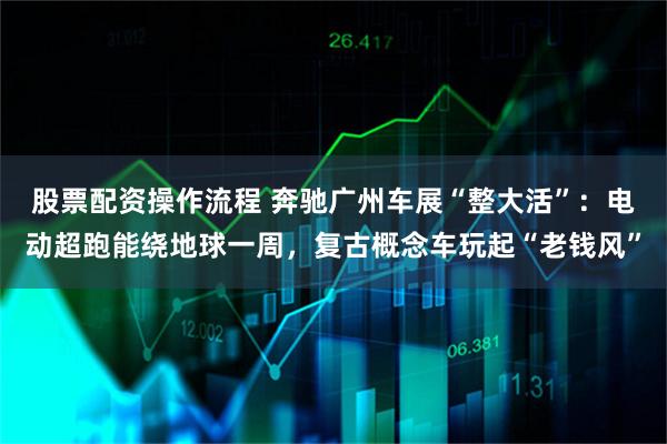 股票配资操作流程 奔驰广州车展“整大活”：电动超跑能绕地球一周，复古概念车玩起“老钱风”