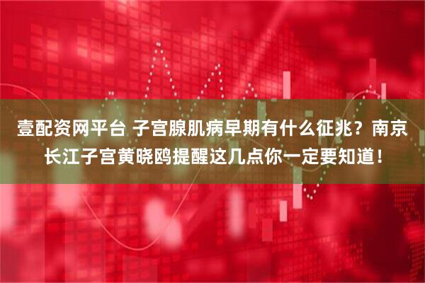 壹配资网平台 子宫腺肌病早期有什么征兆？南京长江子宫黄晓鸥提醒这几点你一定要知道！