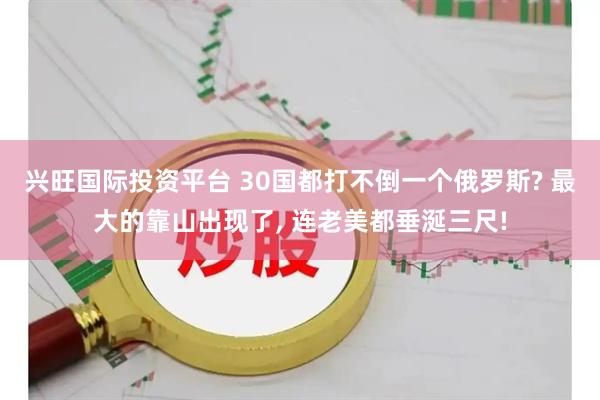 兴旺国际投资平台 30国都打不倒一个俄罗斯? 最大的靠山出现了, 连老美都垂涎三尺!