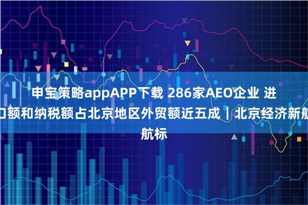 申宝策略appAPP下载 286家AEO企业 进出口额和纳税额占北京地区外贸额近五成｜北京经济新航标