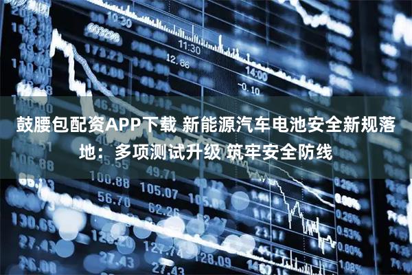鼓腰包配资APP下载 新能源汽车电池安全新规落地：多项测试升级 筑牢安全防线