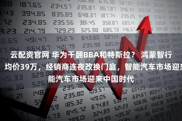 云配资官网 华为干翻BBA和特斯拉？ 鸿蒙智行月销8万+、均价39万，经销商连夜改换门庭，智能汽车市场迎来中国时代