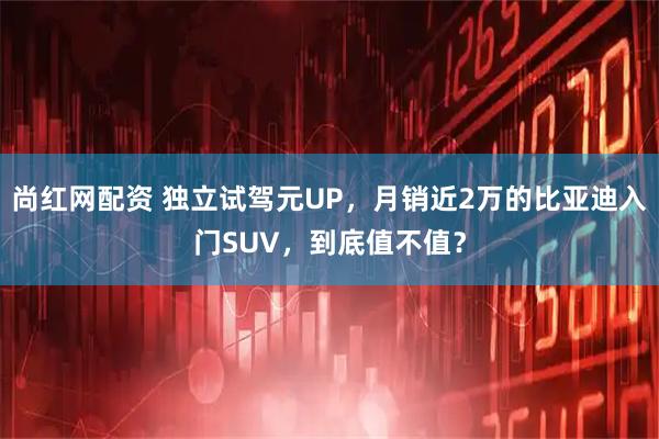 尚红网配资 独立试驾元UP,月销近2万的比亚迪入门SUV,到底值不值?
