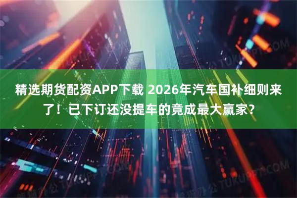 精选期货配资APP下载 2026年汽车国补细则来了！已下订还没提车的竟成最大赢家？