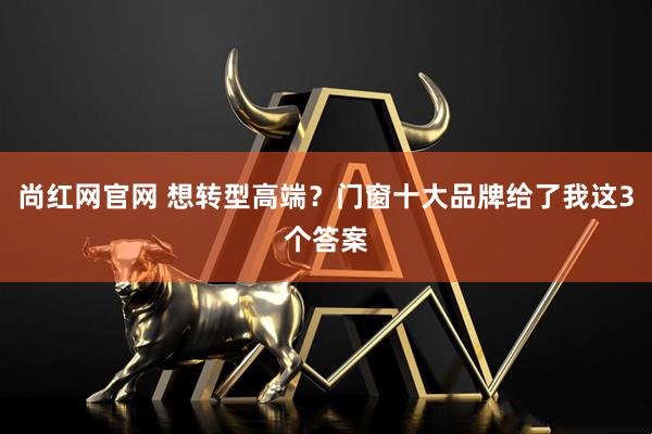尚红网官网 想转型高端？门窗十大品牌给了我这3个答案