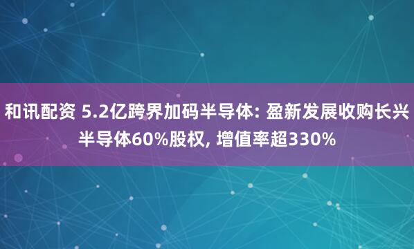 和讯配资 5.2亿跨界加码半导体: 盈新发展收购长兴半导体60%股权, 增值率超330%