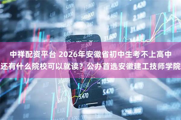 中祥配资平台 2026年安徽省初中生考不上高中还有什么院校可以就读？公办首选安徽建工技师学院