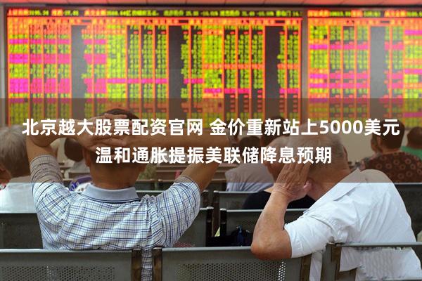 北京越大股票配资官网 金价重新站上5000美元 温和通胀提振美联储降息预期